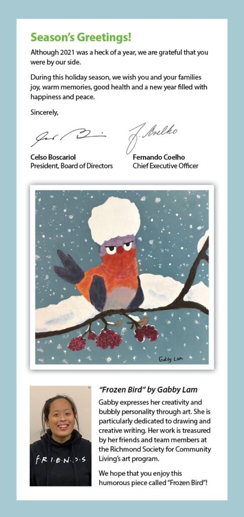 A holiday greeting card featuring a picture of a bird with red and blue feathers on a snowy branch. The bird looks grumpy, probably because of the large ball of snow resting atop its head. Text reads: Season's greetings! Although 2021 was a heck of a year, we are grateful that you were by our side. During this holiday season, we wish you and your families joy, warm memories, good health, and a new year filled with happiness and peace. Sincerely, Celso Boscariol, President, Board of Directors and Fernando Coelho, Chief Executive Officer. "Frozen Bird" by Gabby Lam. Gabby expresses her creativity and bubbly personality through art. She is particularly dedicated to drawing and creative writing. Her work is treasured by her friends and team members at the Richmond Society for Community Living's art program. We hope you enjoy the humorous piece called "Frozen Bird"!